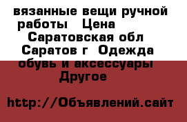 вязанные вещи ручной работы › Цена ­ 1 000 - Саратовская обл., Саратов г. Одежда, обувь и аксессуары » Другое   